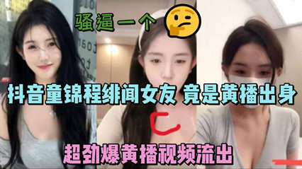 劲爆泄密抖音MH 童锦程 绯闻女友，早期走红之前竟是黄播出身，超劲爆黄播视频流出，胸口痣被实锤